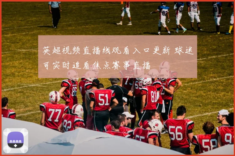 英超视频直播线观看入口更新 球迷可实时追看焦点赛事直播