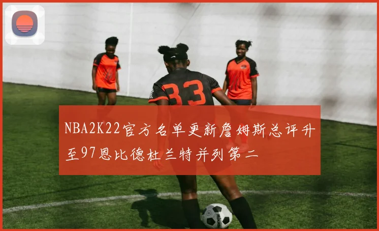 NBA2K22官方名单更新詹姆斯总评升至97恩比德杜兰特并列第二