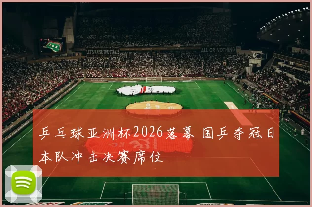 乒乓球亚洲杯2026落幕 国乒夺冠日本队冲击决赛席位