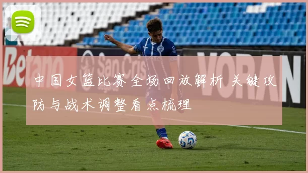 中国女篮比赛全场回放解析 关键攻防与战术调整看点梳理