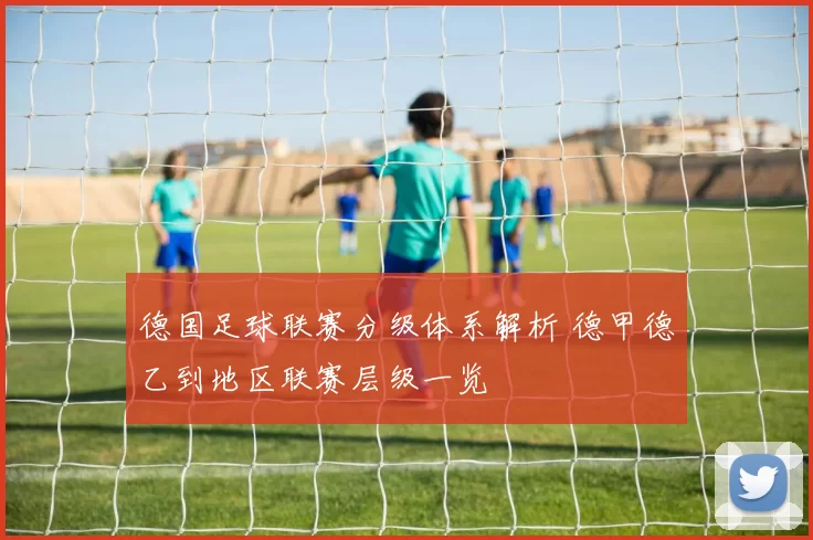 德国足球联赛分级体系解析 德甲德乙到地区联赛层级一览