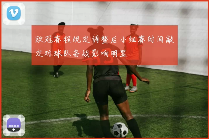 欧冠赛程规定调整后小组赛时间敲定对球队备战影响明显