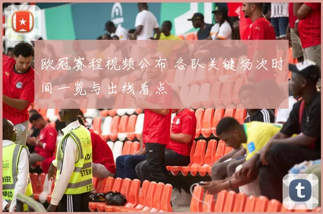 欧冠赛程视频公布 各队关键场次时间一览与出线看点