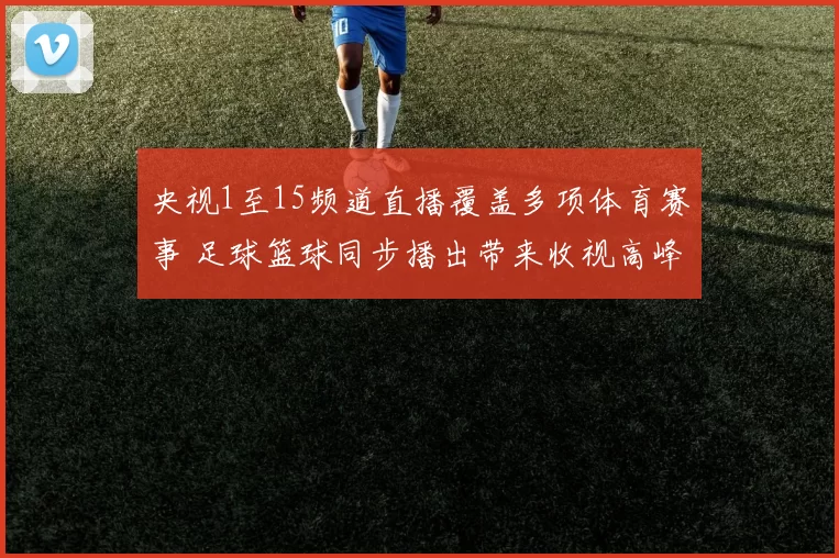 央视1至15频道直播覆盖多项体育赛事 足球篮球同步播出带来收视高峰