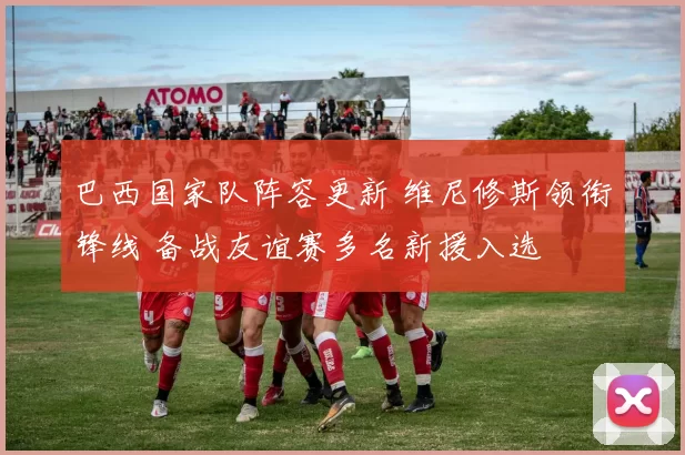 巴西国家队阵容更新 维尼修斯领衔锋线 备战友谊赛多名新援入选