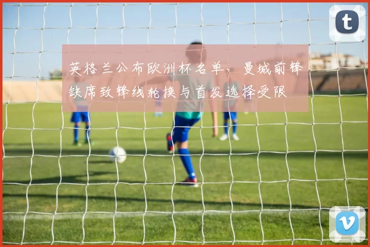 英格兰公布欧洲杯名单，曼城前锋缺席致锋线轮换与首发选择受限