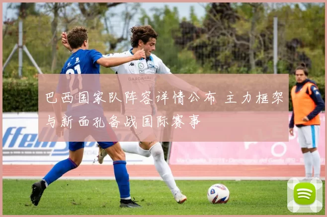 巴西国家队阵容详情公布 主力框架与新面孔备战国际赛事