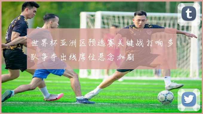 世界杯亚洲区预选赛关键战打响 多队争夺出线席位悬念加剧