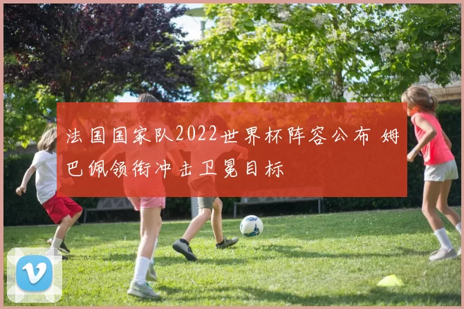 法国国家队2022世界杯阵容公布 姆巴佩领衔冲击卫冕目标