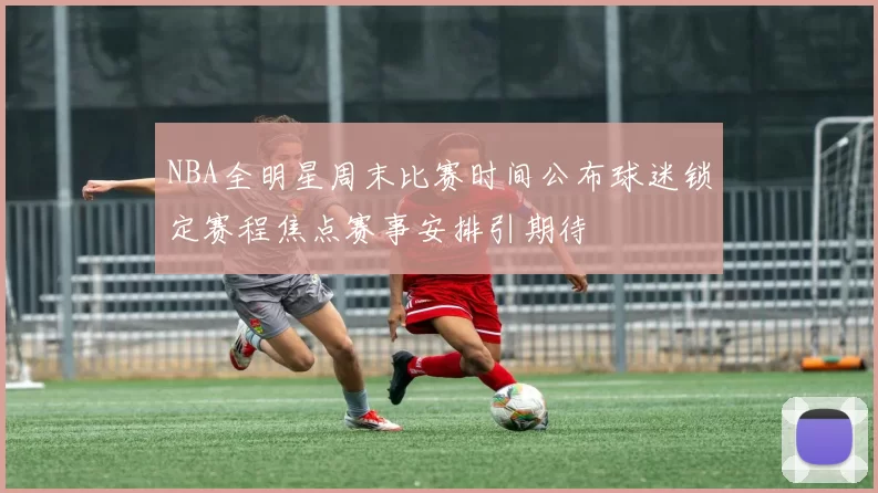 NBA全明星周末比赛时间公布球迷锁定赛程焦点赛事安排引期待