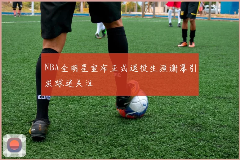 NBA全明星宣布正式退役生涯谢幕引发球迷关注