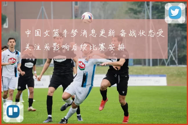 中国女篮李梦消息更新 备战状态受关注或影响后续比赛安排