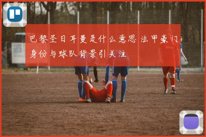 巴黎圣日耳曼是什么意思 法甲豪门身份与球队背景引关注