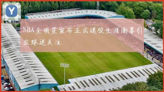NBA全明星宣布正式退役生涯谢幕引发球迷关注