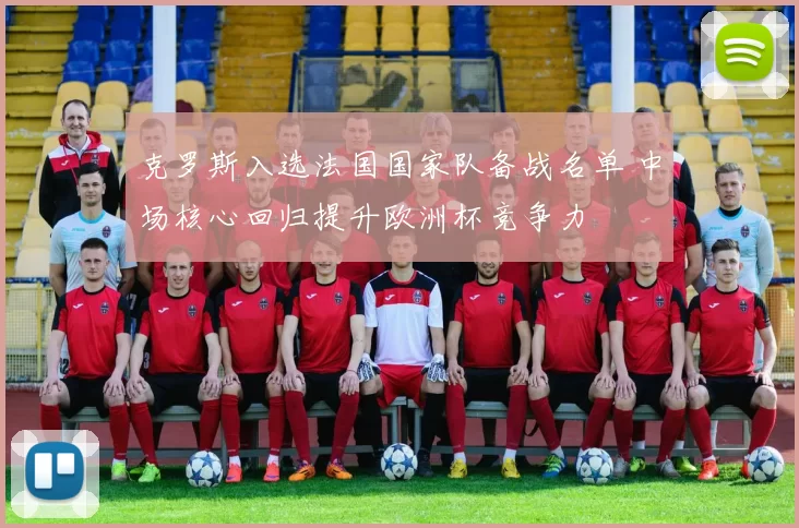 克罗斯入选法国国家队备战名单 中场核心回归提升欧洲杯竞争力