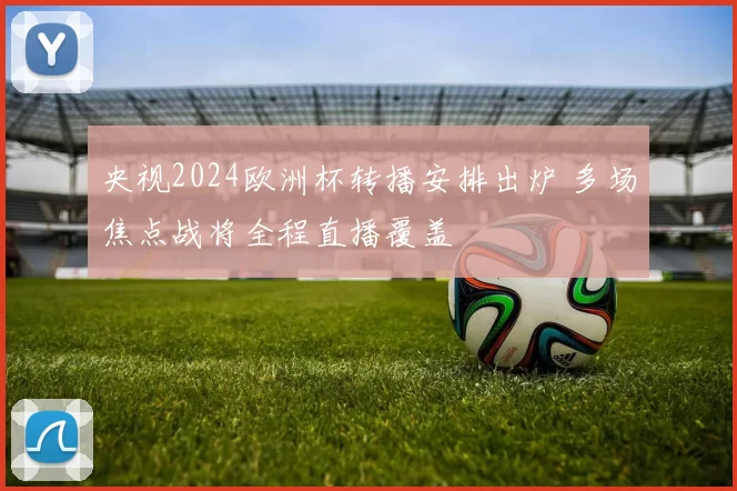 央视2024欧洲杯转播安排出炉 多场焦点战将全程直播覆盖