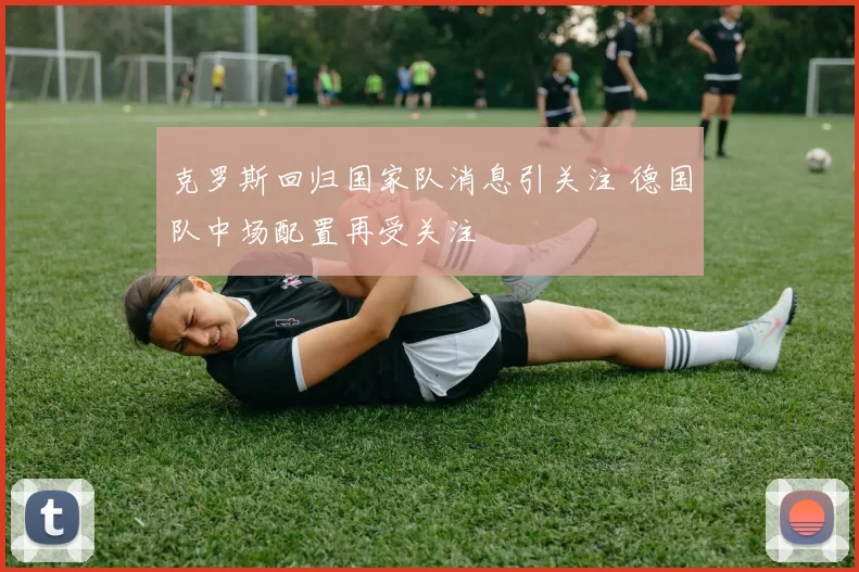 克罗斯回归国家队消息引关注 德国队中场配置再受关注