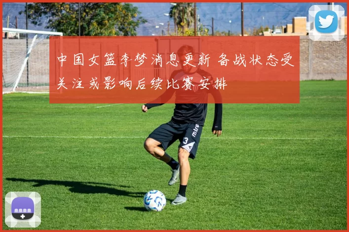 中国女篮李梦消息更新 备战状态受关注或影响后续比赛安排