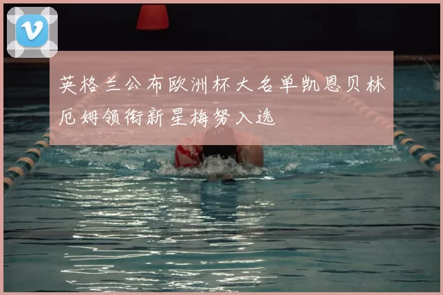 英格兰公布欧洲杯大名单凯恩贝林厄姆领衔新星梅努入选