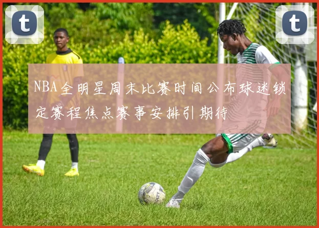 NBA全明星周末比赛时间公布球迷锁定赛程焦点赛事安排引期待