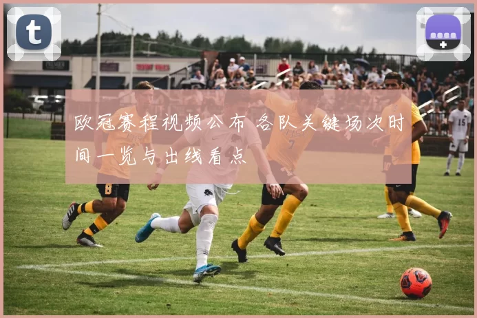 欧冠赛程视频公布 各队关键场次时间一览与出线看点